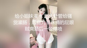 给小姐妹灌水 超大针管给骚货灌肠，后庭九节珠捅的屁眼贼爽最后一顿爆喷