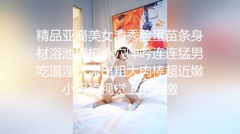 精品亚裔美女清秀脸蛋苗条身材浴池里扣小穴呻吟连连猛男吃逼淫水流出粗大肉棒超近嫩小阴道视觉上的刺激