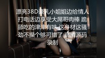 漂亮38D豪乳小姐姐边给情人打电话边享受大屌哥肉棒 跪舔吃的津津有味 这身材这骚劲不操个够可惜了 高清源码录制