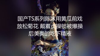 国产TS系列陈冰用黄瓜前戏放松菊花 戴着贞操锁被爆操后美美的吃下精液