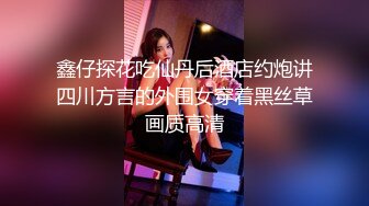 鑫仔探花吃仙丹后酒店约炮讲四川方言的外围女穿着黑丝草画质高清