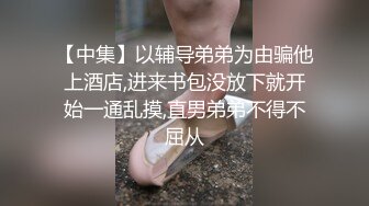 【中集】以辅导弟弟为由骗他上酒店,进来书包没放下就开始一通乱摸,直男弟弟不得不屈从