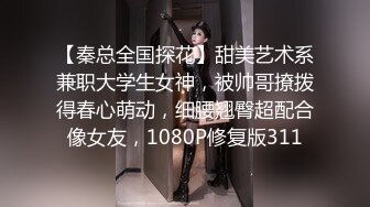 【秦总全国探花】甜美艺术系兼职大学生女神，被帅哥撩拨得春心萌动，细腰翘臀超配合像女友，1080P修复版311