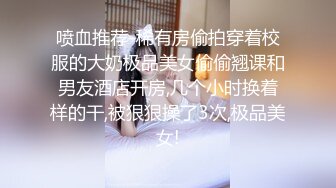 喷血推荐-稀有房偷拍穿着校服的大奶极品美女偷偷翘课和男友酒店开房,几个小时换着样的干,被狠狠操了3次,极品美女!