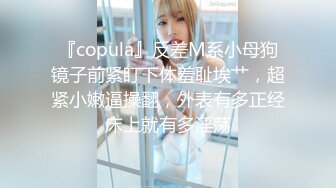 『copula』反差M系小母狗镜子前紧盯下体羞耻埃艹，超紧小嫩逼操翻，外表有多正经床上就有多淫荡