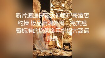 新片速递探花大神肥尸哥酒店约操 极品高端外围，完美翘臀标准的炮架金手指抠穴舔逼热身