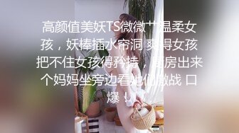 高颜值美妖TS微微艹温柔女孩，妖棒插水帘洞 爽得女孩把不住女孩得矜持，厨房出来个妈妈坐旁边看她们激战 口爆！