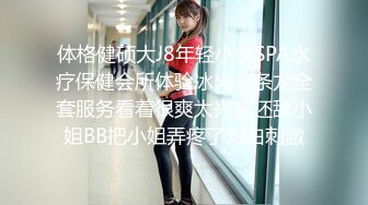 体格健硕大J8年轻小伙SPA水疗保健会所体验冰火一条龙全套服务看着很爽太兴奋还舔小姐BB把小姐弄疼了对白刺激