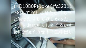 (HD1080P)(Joker)(fc3231138)して終わらせたら「もっと触ったりして欲しかった・・」とおねだりしてくるいも女に連続イカせ！！生中出し！！