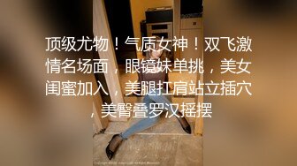 顶级尤物！气质女神！双飞激情名场面，眼镜妹单挑，美女闺蜜加入，美腿扛肩站立插穴，美臀叠罗汉摇摆