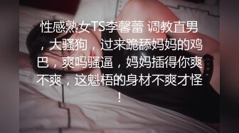 性感熟女TS李馨蕾 调教直男，大骚狗，过来跪舔妈妈的鸡巴，爽吗骚逼，妈妈插得你爽不爽，这魁梧的身材不爽才怪！