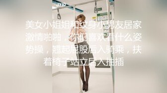 美女小姐姐和纹身小男友居家激情啪啪，你们喜欢看什么姿势操，翘起屁股后入骑乘，扶着椅子站立后入抽插