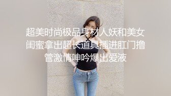 超美时尚极品身材人妖和美女闺蜜拿出超长道具插进肛门撸管激情呻吟爆出爱液