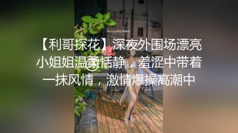 【利哥探花】深夜外围场漂亮小姐姐温柔恬静，羞涩中带着一抹风情，激情爆操高潮中