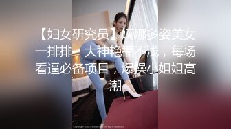 【妇女研究员】婀娜多姿美女一排排，大神艳福不浅，每场看逼必备项目，爆操小姐姐高潮