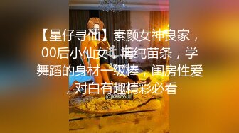 【星仔寻仙】素颜女神良家，00后小仙女，清纯苗条，学舞蹈的身材一级棒，闺房性爱，对白有趣精彩必看