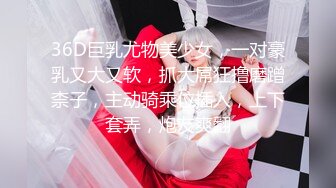 36D巨乳尤物美少女，一对豪乳又大又软，抓大屌狂撸磨蹭柰子，主动骑乘位插入，上下套弄，炮友爽翻