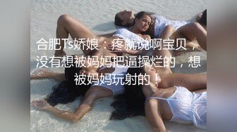 合肥Ts娇娘：疼就说啊宝贝，没有想被妈妈把逼操烂的，想被妈妈玩射的！