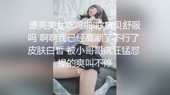 漂亮美女吃鸡啪啪 宝贝舒服吗 啊啊我已经高潮了不行了 皮肤白皙 被小哥哥疯狂猛怼 操的爽叫不停