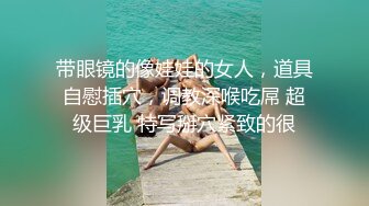 带眼镜的像娃娃的女人，道具自慰插穴，调教深喉吃屌 超级巨乳 特写掰穴紧致的很