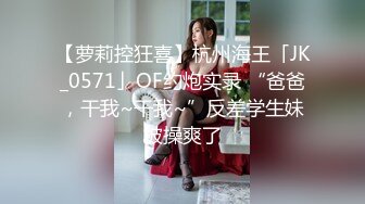 【萝莉控狂喜】杭州海王「JK_0571」OF约炮实录 “爸爸，干我~干我~”反差学生妹被操爽了