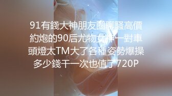 91有錢大神朋友圈聊騷高價約炮的90后尤物女神一對車頭燈太TM大了各種姿勢爆操多少錢干一次也值了720P