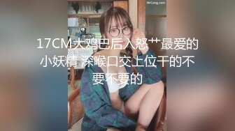 17CM大鸡巴后入怒艹最爱的小妖精 深喉口交上位干的不要不要的