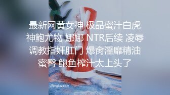 最新网黄女神 极品蜜汁白虎神鲍尤物 娜娜 NTR后续 凌辱调教指奸肛门 爆肏淫靡精油蜜臀 鲍鱼榨汁太上头了