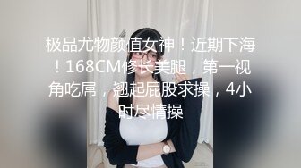 极品尤物颜值女神！近期下海！168CM修长美腿，第一视角吃屌，翘起屁股求操，4小时尽情操