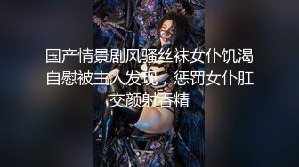 国产情景剧风骚丝袜女仆饥渴自慰被主人发现，惩罚女仆肛交颜射吞精