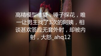 高精模型修复，锤子探花，唯一让男主找了3次的阿姨，相谈甚欢答应无套外射，却被内射，大怒_ahq12