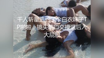 千人斩星选约了个白衣妹子TP啪啪，镜头前口交摸逼后入大屁股