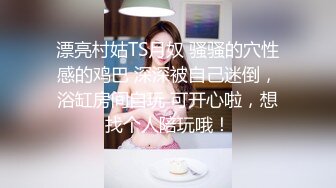 漂亮村姑TS月奴 骚骚的穴性感的鸡巴 深深被自己迷倒，浴缸房间自玩 可开心啦，想找个人陪玩哦！