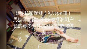 女性私密保健（XJJspa油）男技师给骚少妇按摩推油阴户长的真多毛性感忍不住插了进去