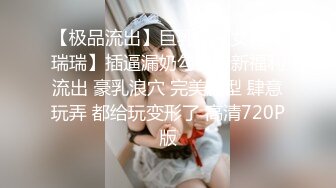 【极品流出】巨乳网红女神【瑞瑞】插逼漏奶勾引最新福利流出 豪乳浪穴 完美胸型 肆意玩弄 都给玩变形了 高清720P版