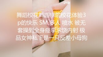 舞蹈校花舞蹈学院校花体验3p的快乐 SM 多人 喷水 被无套操到全身痉挛求饶内射 极品女神私下是一只反差小母狗