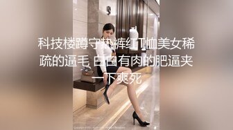 科技楼蹲守热裤红T恤美女稀疏的逼毛 白白有肉的肥逼夹一下爽死