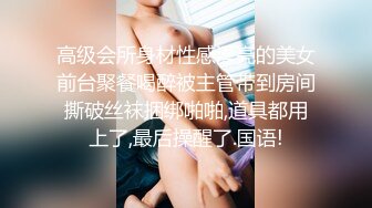 高级会所身材性感漂亮的美女前台聚餐喝醉被主管带到房间撕破丝袜捆绑啪啪,道具都用上了,最后操醒了.国语!