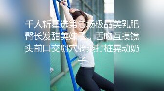 千人斩星选第二场极品美乳肥臀长发甜美妹子，舌吻互摸镜头前口交掰穴骑乘打桩晃动奶子