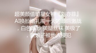 超美颜值明星女神『刘亦菲』AI换脸婚礼前一天的最后激战，白色婚纱 美腿丝袜 美极了，新娘子被他人侵犯