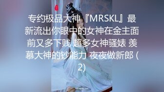 专约极品大神『MRSKL』最新流出你眼中的女神在金主面前又多下贱 超多女神骚婊 羡慕大神的钞能力 夜夜做新郎 (2)