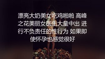 漂亮大奶美女吃鸡啪啪 高峰之花美丽女医生大量中出 进行不负责任的性行为 如果即使怀孕也感觉很好