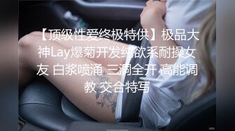 【顶级性爱终极特供】极品大神Lay爆菊开发纯欲系耐操女友 白浆喷涌 三洞全开 高能调教 交合特写