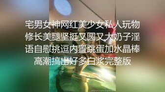 宅男女神网红美少女私人玩物修长美腿坚挺又圆又大奶子淫语自慰挑逗内置跳蛋加水晶棒高潮搞出好多白浆完整版