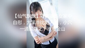 【仙气飘飘】寂寞美熟女家中自慰，大黑牛比男人强，小穴一通按摩之下水漫金山