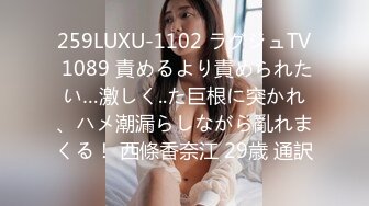 259LUXU-1102 ラグジュTV 1089 責めるより責められたい…激しく..た巨根に突かれ、ハメ潮漏らしながら亂れまくる！ 西條香奈江 29歳 通訳