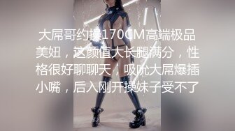 大屌哥约操170CM高端极品美妞，这颜值大长腿满分，性格很好聊聊天，吸吮大屌爆插小嘴，后入刚开操妹子受不了