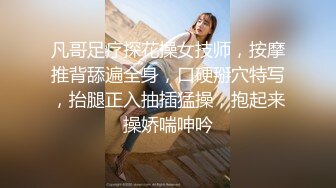 凡哥足疗探花操女技师，按摩推背舔遍全身，口硬掰穴特写，抬腿正入抽插猛操，抱起来操娇喘呻吟