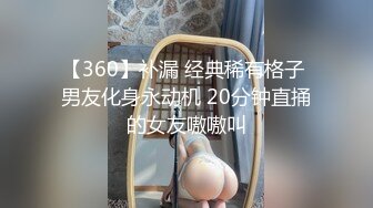 【360】补漏 经典稀有格子 男友化身永动机 20分钟直捅的女友嗷嗷叫