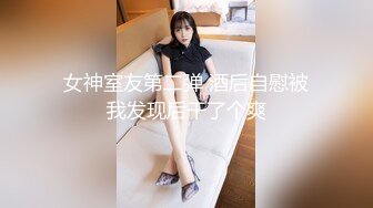 女神室友第二弹 酒后自慰被我发现后干了个爽